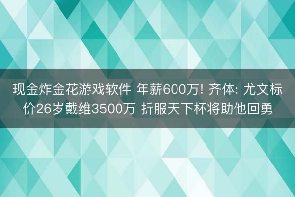 现金炸金花游戏软件 年薪600万! 齐体: 尤文标价26岁戴维3500万 折服天下杯将助他回勇