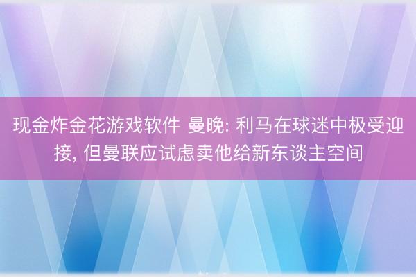 现金炸金花游戏软件 曼晚: 利马在球迷中极受迎接， 但曼联应试虑卖他给新东谈主空间