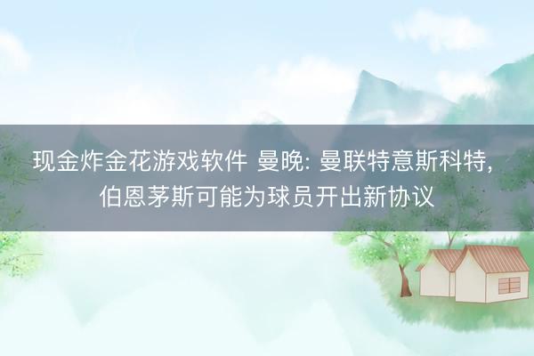 现金炸金花游戏软件 曼晚: 曼联特意斯科特， 伯恩茅斯可能为球员开出新协议