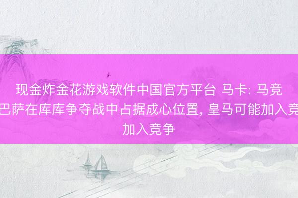 现金炸金花游戏软件中国官方平台 马卡: 马竞和巴萨在库库争夺战中占据成心位置， 皇马可能加入竞争