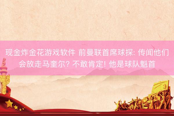 现金炸金花游戏软件 前曼联首席球探: 传闻他们会放走马奎尔? 不敢肯定! 他是球队魁首