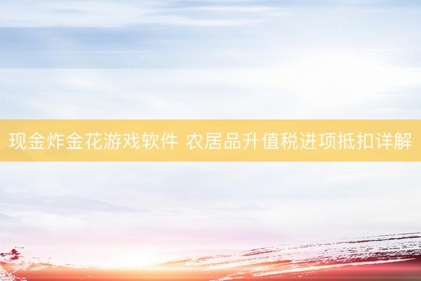 现金炸金花游戏软件 农居品升值税进项抵扣详解