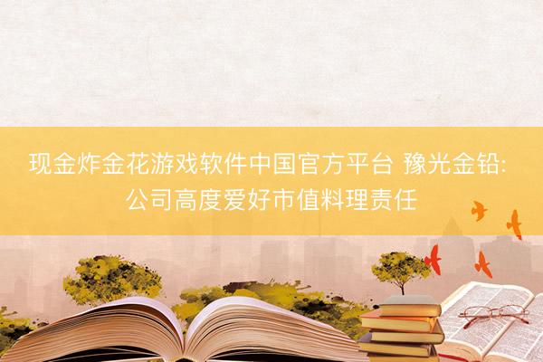 现金炸金花游戏软件中国官方平台 豫光金铅: 公司高度爱好市值料理责任