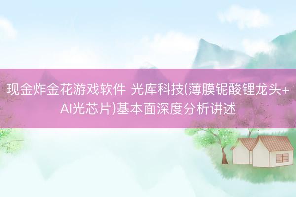 现金炸金花游戏软件 光库科技(薄膜铌酸锂龙头+AI光芯片)基本面深度分析讲述