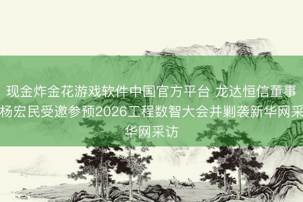 现金炸金花游戏软件中国官方平台 龙达恒信董事长杨宏民受邀参预2026工程数智大会并剿袭新华网采访