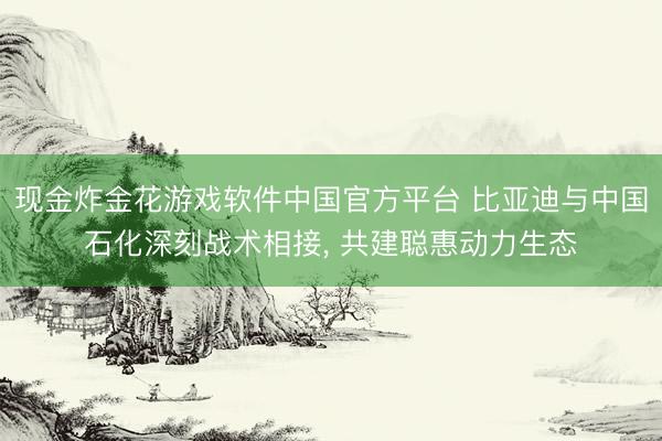 现金炸金花游戏软件中国官方平台 比亚迪与中国石化深刻战术相接， 共建聪惠动力生态