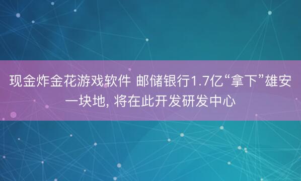 现金炸金花游戏软件 邮储银行1.7亿“拿下”雄安一块地, 将在此开发研发中心