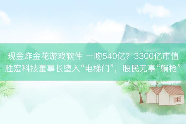 现金炸金花游戏软件 一吻540亿？3300亿市值胜宏科技董事长堕入“电梯门”，股民无辜“躺枪”