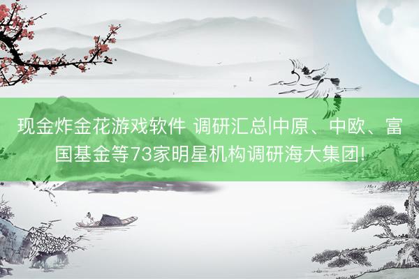 现金炸金花游戏软件 调研汇总|中原、中欧、富国基金等73家明星机构调研海大集团!