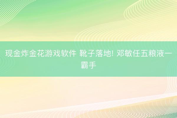 现金炸金花游戏软件 靴子落地! 邓敏任五粮液一霸手