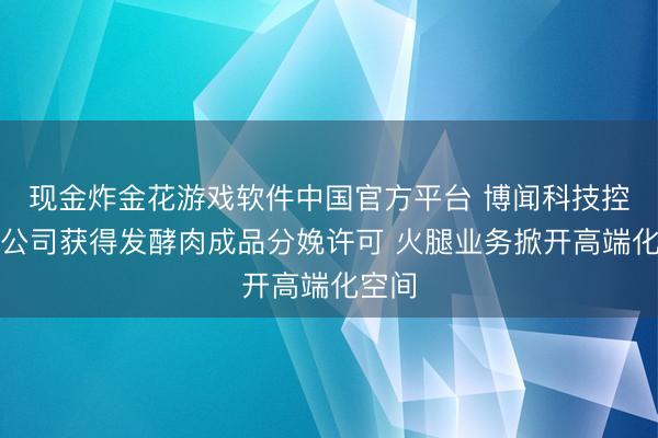 现金炸金花游戏软件中国官方平台 博闻科技控股子公司获得发酵肉成品分娩许可 火腿业务掀开高端化空间