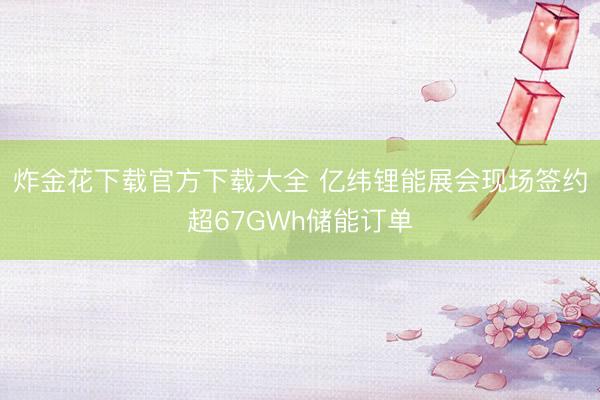 炸金花下载官方下载大全 亿纬锂能展会现场签约超67GWh储能订单