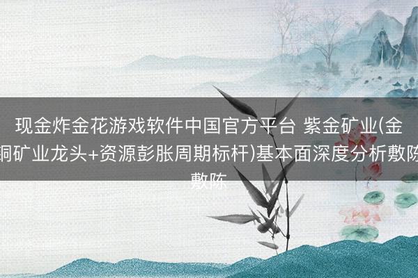 现金炸金花游戏软件中国官方平台 紫金矿业(金铜矿业龙头+资源彭胀周期标杆)基本面深度分析敷陈