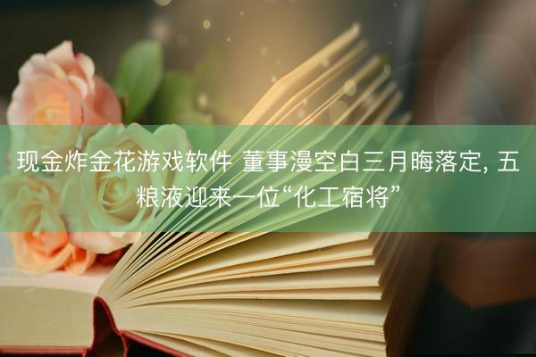 现金炸金花游戏软件 董事漫空白三月晦落定, 五粮液迎来一位“化工宿将”
