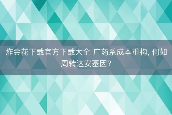 炸金花下载官方下载大全 广药系成本重构， 何如周转达安基因?