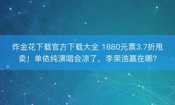 炸金花下载官方下载大全 1880元票3.7折甩卖!单依纯演唱会凉了,李荣浩赢在哪?