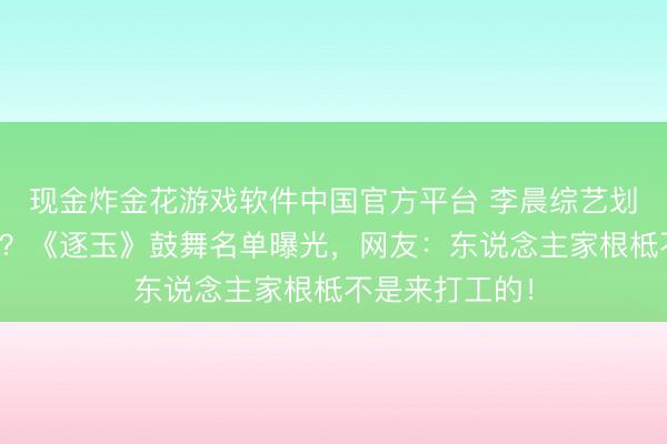 现金炸金花游戏软件中国官方平台 李晨综艺划水被嘲没活力?《逐玉》鼓舞名单曝光,网友:东说念主家根柢不是来打工的!
