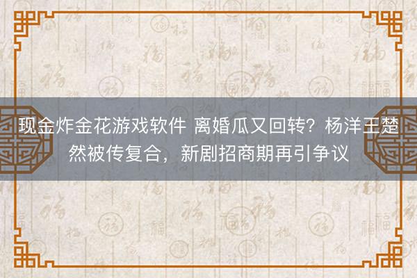 现金炸金花游戏软件 离婚瓜又回转?杨洋王楚然被传复合,新剧招商期再引争议