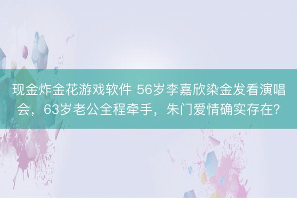 现金炸金花游戏软件 56岁李嘉欣染金发看演唱会，63岁老公全程牵手，朱门爱情确实存在？