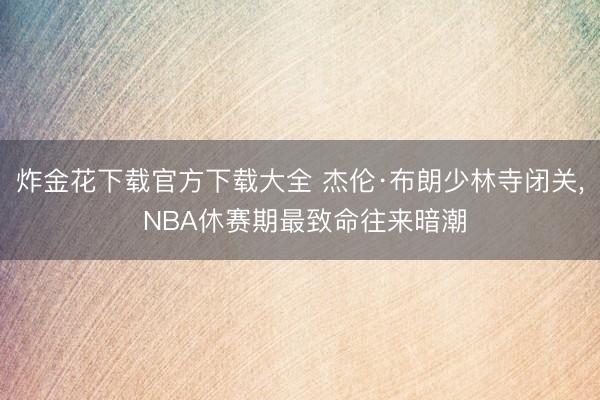 炸金花下载官方下载大全 杰伦·布朗少林寺闭关， NBA休赛期最致命往来暗潮
