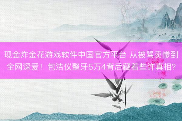 现金炸金花游戏软件中国官方平台 从被骂卖惨到全网深爱！包洁仪整牙5万4背后藏着些许真相？