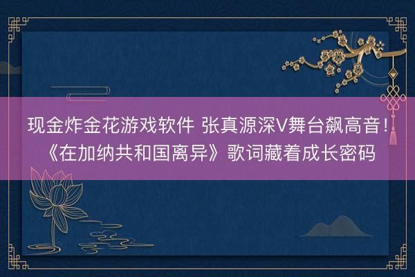 现金炸金花游戏软件 张真源深V舞台飙高音！《在加纳共和国离异》歌词藏着成长密码