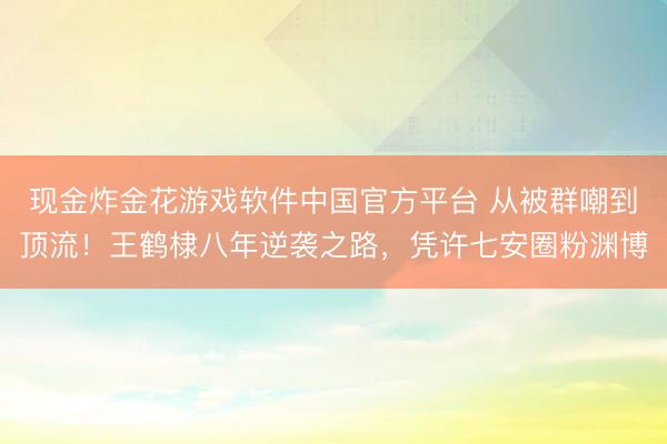 现金炸金花游戏软件中国官方平台 从被群嘲到顶流！王鹤棣八年逆袭之路，凭许七安圈粉渊博