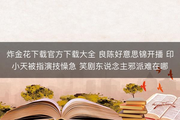 炸金花下载官方下载大全 良陈好意思锦开播 印小天被指演技懆急 笑剧东说念主邪派难在哪