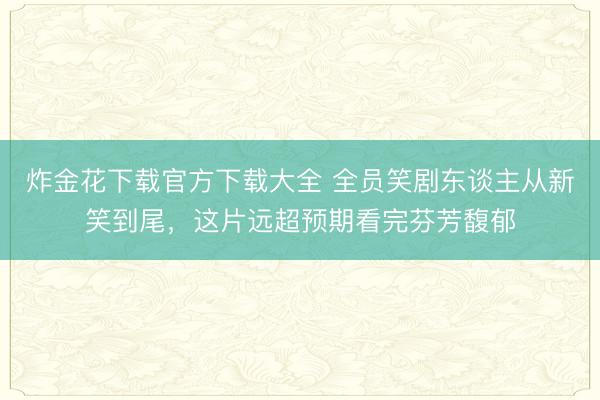 炸金花下载官方下载大全 全员笑剧东谈主从新笑到尾，这片远超预期看完芬芳馥郁
