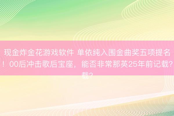 现金炸金花游戏软件 单依纯入围金曲奖五项提名!00后冲击歌后宝座,能否非常那英25年前记载?