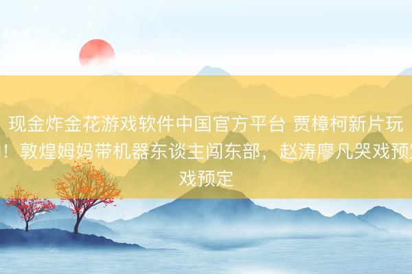 现金炸金花游戏软件中国官方平台 贾樟柯新片玩AI！敦煌姆妈带机器东谈主闯东部，赵涛廖凡哭戏预定