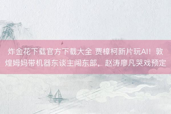 炸金花下载官方下载大全 贾樟柯新片玩AI！敦煌姆妈带机器东谈主闯东部，赵涛廖凡哭戏预定