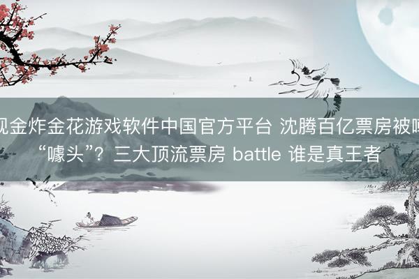 现金炸金花游戏软件中国官方平台 沈腾百亿票房被嘲“噱头”?三大顶流票房 battle 谁是真王者