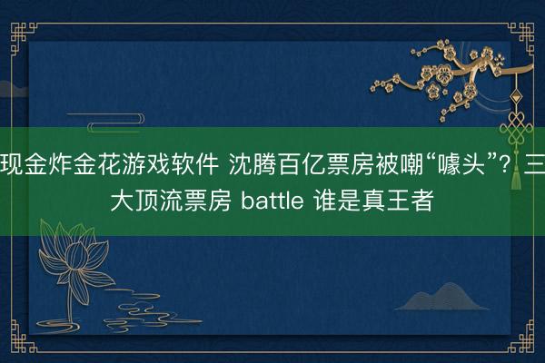 现金炸金花游戏软件 沈腾百亿票房被嘲“噱头”？三大顶流票房 battle 谁是真王者
