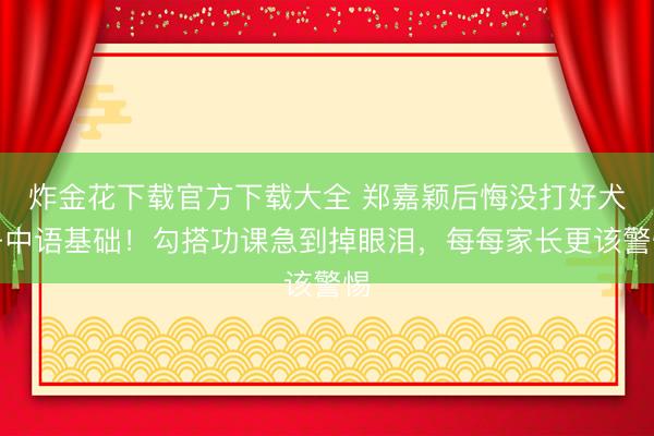 炸金花下载官方下载大全 郑嘉颖后悔没打好犬子中语基础！勾搭功课急到掉眼泪，每每家长更该警惕