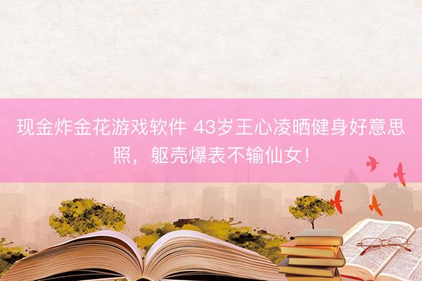 现金炸金花游戏软件 43岁王心凌晒健身好意思照,躯壳爆表不输仙女!