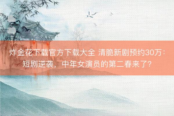 炸金花下载官方下载大全 清脆新剧预约30万：短剧逆袭，中年女演员的第二春来了？