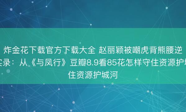 炸金花下载官方下载大全 赵丽颖被嘲虎背熊腰逆袭实录：从《与凤行》豆瓣8.9看85花怎样守住资源护城河