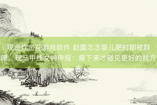 现金炸金花游戏软件 赵露念念婴儿肥时期被群嘲，现马甲线女神申报：瘦下来才碰见更好的我方
