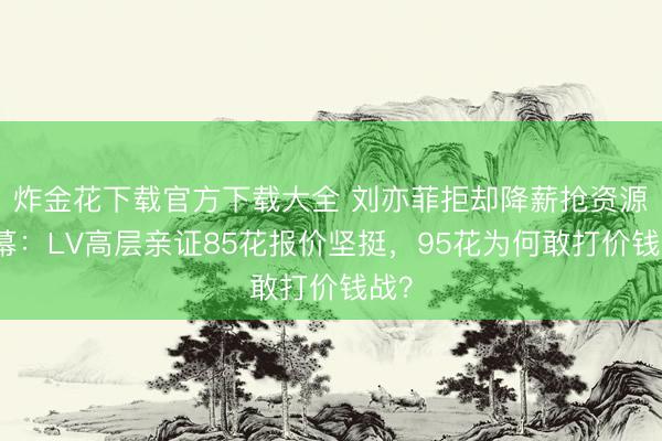 炸金花下载官方下载大全 刘亦菲拒却降薪抢资源内幕：LV高层亲证85花报价坚挺，95花为何敢打价钱战？