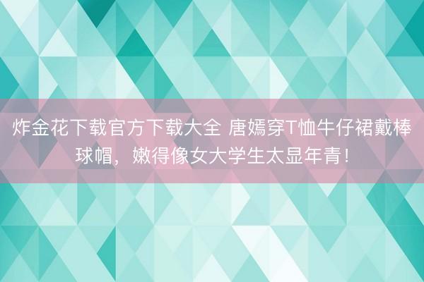 炸金花下载官方下载大全 唐嫣穿T恤牛仔裙戴棒球帽,嫩得像女大学生太显年青!