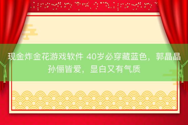 现金炸金花游戏软件 40岁必穿藏蓝色，郭晶晶孙俪皆爱，显白又有气质
