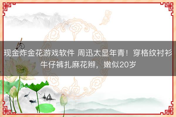 现金炸金花游戏软件 周迅太显年青！穿格纹衬衫牛仔裤扎麻花辫，嫩似20岁