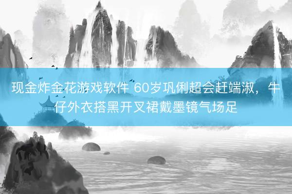 现金炸金花游戏软件 60岁巩俐超会赶端淑，牛仔外衣搭黑开叉裙戴墨镜气场足