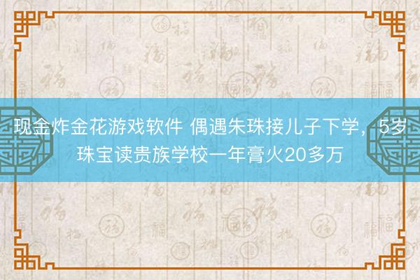 现金炸金花游戏软件 偶遇朱珠接儿子下学，5岁珠宝读贵族学校一年膏火20多万