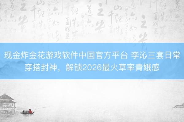 现金炸金花游戏软件中国官方平台 李沁三套日常穿搭封神,解锁2026最火草率青娥感