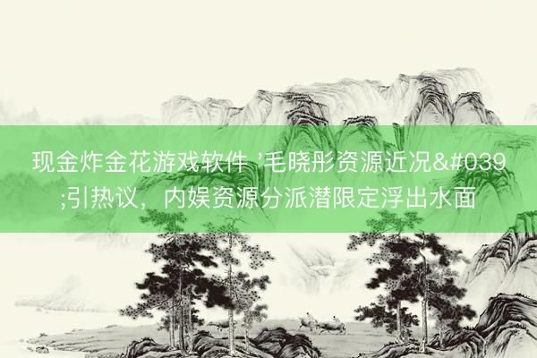 现金炸金花游戏软件 '毛晓彤资源近况'引热议，内娱资源分派潜限定浮出水面