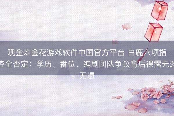 现金炸金花游戏软件中国官方平台 白鹿六项指控全否定：学历、番位、编剧团队争议背后裸露无遗
