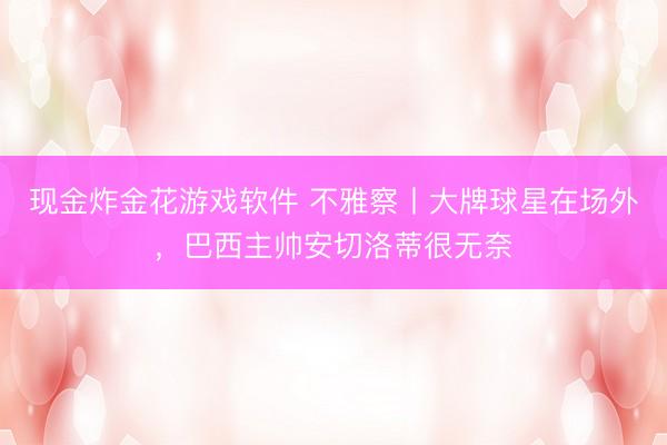 现金炸金花游戏软件 不雅察丨大牌球星在场外，巴西主帅安切洛蒂很无奈