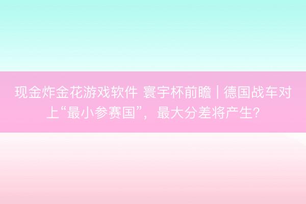 现金炸金花游戏软件 寰宇杯前瞻 | 德国战车对上“最小参赛国”，最大分差将产生？